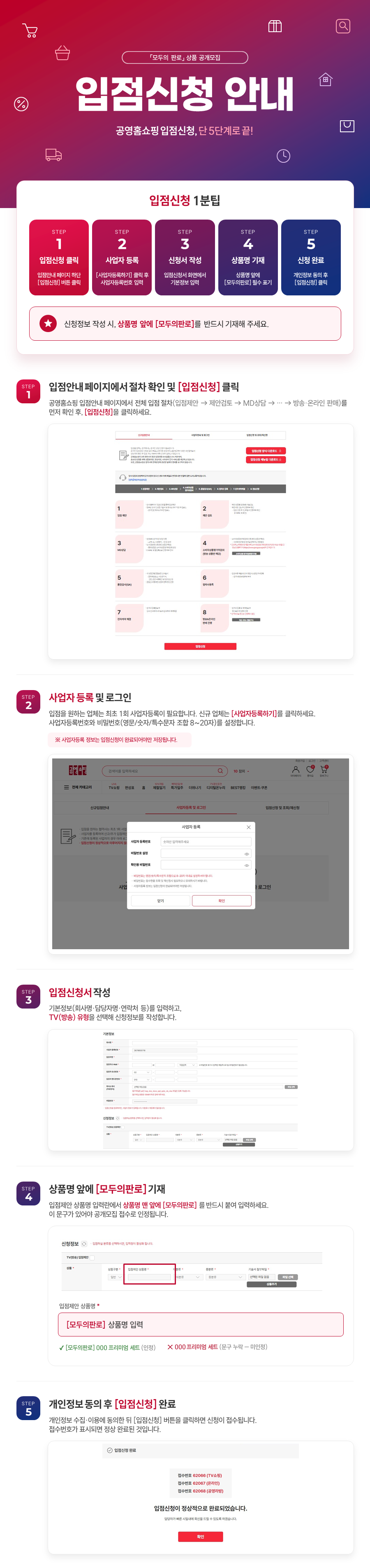 공영홈쇼핑 「모두의 판로」 입점신청 안내. 온라인 입점신청 5단계. 1단계 입점안내 페이지 하단에서 전체 입점 절차 확인 후 입점신청 버튼 클릭. 2단계 사업자등록하기를 클릭해 사업자등록번호와 비밀번호(영문·숫자·특수문자 조합 8~20자)를 설정하고 로그인. 3단계 회사명, 담당자명, 연락처 등 기본정보를 입력하고 TV방송, 온라인, 공영라방 중 신청 유형을 선택해 신청정보 작성. 4단계 입점제안 상품명 입력란에 상품명 맨 앞에 '[모두의판로]'를 반드시 기재해야 공개모집 접수로 인정. 5단계 개인정보 수집·이용 동의 후 입점신청 버튼을 클릭하면 접수번호가 표시되며 신청 완료.