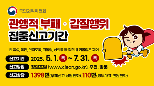 국민권익위원회 관행적 부패·갑질행위 집중신고기간 ※ 욕설, 폭언, 인격모독, 따돌림, 성희롱 등 직장내 괴롭힘은 제외 ㆍ신고기간 : 2025년 5월 1일 목요일부터 7월 31일 목요일까지 ㆍ신고방법 : 청렴포털(www.clean.go.kr), 우편, 방문 ㆍ신고상담 : 1398번(부패신고 상담전화), 110번(정부대표 민원전화)