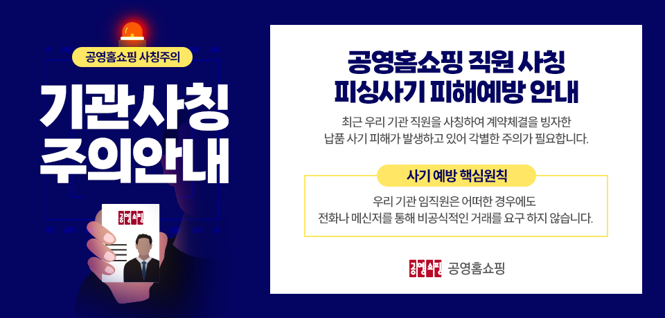 [공영홈쇼핑 사칭주의] 기관사칭 주의안내. 공영홈쇼핑 직원 사칭 피싱사기 피해예방 안내. 최근 우리 기관 직원을 사칭하여 계약체결을 빙자한 납품 사기 피해가 발생하고 있어 각별한 주의가 필요합니다. 사기 예방 핵심원칙. 우리 기관 임직원은 어떠한 경우에도 전화나 메신저를 통해 비공식적인 거래를 요구 하지 않습니다.