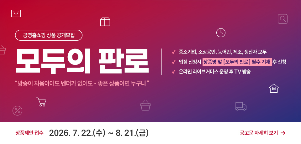 공영홈쇼핑 상품 공개모집 모두의 판로, &amp;apos;방송이 처음이어도 벤더가 없어도 - 좋은 상품이면 누구나&amp;apos;, 중소기업, 소상공인, 농어민, 제조, 생산자 모두, 입점 신청시 상품명 앞 [모두의 판로] 필수 기재 후 신청, 온라인 라이브커머스 운영 후 TV 방송, 상품제안 접수 2026. 7. 22.(수) ~ 8. 21.(금), 공고문 자세히 보기
