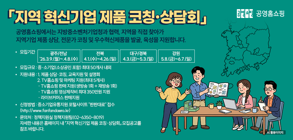 공영홈쇼핑 「지역 혁신기업 제품 코칭·상담회」 공영홈쇼핑에서는 지방중소벤처기업청과 협력, 지역을 직접 찾아가 지역기업 제품 상담, 전문가 코칭 및 우수혁신제품을 발굴, 육성을 지원합니다. 모집기간 광주/전남 '26.3.9.(월)~4.8.(수), 전북 4.1.(수)~4.26.(일), 대구/경북 4.3.(금)~5.3.(일), 강원 5.8.(금)~6.7.(일), 모집규모 중·소기업(소상공인 포함) 최대 50개사 내외, 지원내용 1. 제품 상담·코칭, 교육지원 및 설명회 2. TV홈쇼핑 및 마케팅 지원(최대 5개사) · TV홈쇼핑 판매 지원(생방송 1회 + 재방송 1회) · TV홈쇼핑 영상제작비 최대 350만원 지원 · 라이브커머스 판매지원, 신청방법 중소기업유통지원 포털사이트 "판판대로" 접수 (http://www.fanfandaero.kr), 문의처 정책지원실 정책지원팀(02-6350-8019) 자세한 내용은 홈페이지 내 「지역 혁신기업 제품 코칭·상담회」 모집공고를 참조 바랍니다.