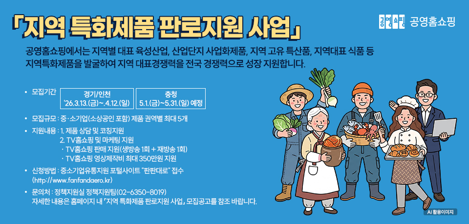 공영홈쇼핑 「지역 특화제품 판로지원 사업」 공영홈쇼핑에서는 지역별 대표 육성산업, 산업단지 사업화제품, 지역 고유 특산품, 지역대표 식품 등 지역특화제품을 발굴하여 지역 대표경쟁력을 전국 경쟁력으로 성장 지원합니다. 모집기간 경기/인천 26.3.13.(금)~4.12.(일), 충청 5.1.(금)~5.31.(일) 예정, 모집규모 중·소기업(소상공인 포함) 제품 권역별 최대 5개, 지원내용 1. 제품 상담 및 코칭지원 2. TV홈쇼핑 및 마케팅 지원 · TV홈쇼핑 판매 지원(생방송 1회 + 재방송 1회) · TV홈쇼핑 영상제작비 최대 350만원 지원, 신청방법 중소기업유통지원 포털사이트 "판판대로" 접수 (http://www.fanfandaero.kr), 문의처 정책지원실 정책지원팀(02-6350-8019) 자세한 내용은 홈페이지 내 「지역 특화제품 판로지원 사업」 모집공고를 참조 바랍니다.